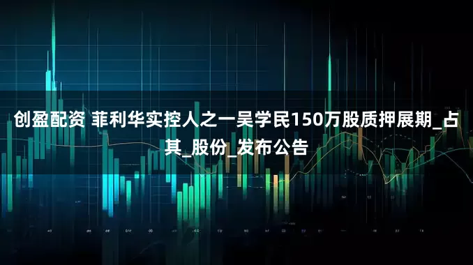 创盈配资 菲利华实控人之一吴学民150万股质押展期_占其_股份_发布公告