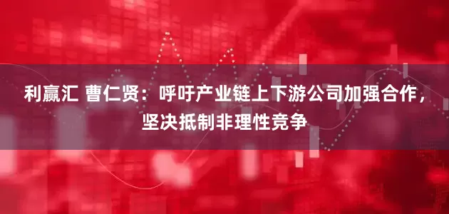 利赢汇 曹仁贤：呼吁产业链上下游公司加强合作，坚决抵制非理性竞争