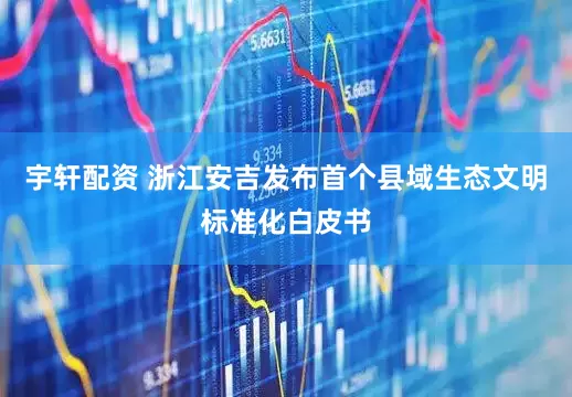 宇轩配资 浙江安吉发布首个县域生态文明标准化白皮书