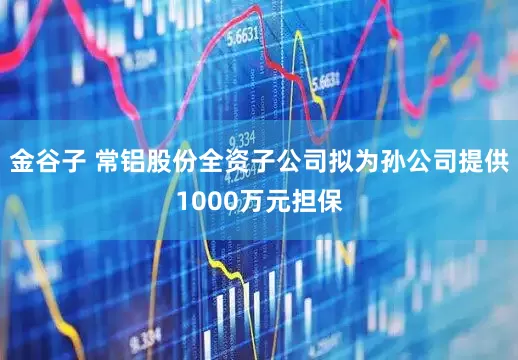 金谷子 常铝股份全资子公司拟为孙公司提供1000万元担保